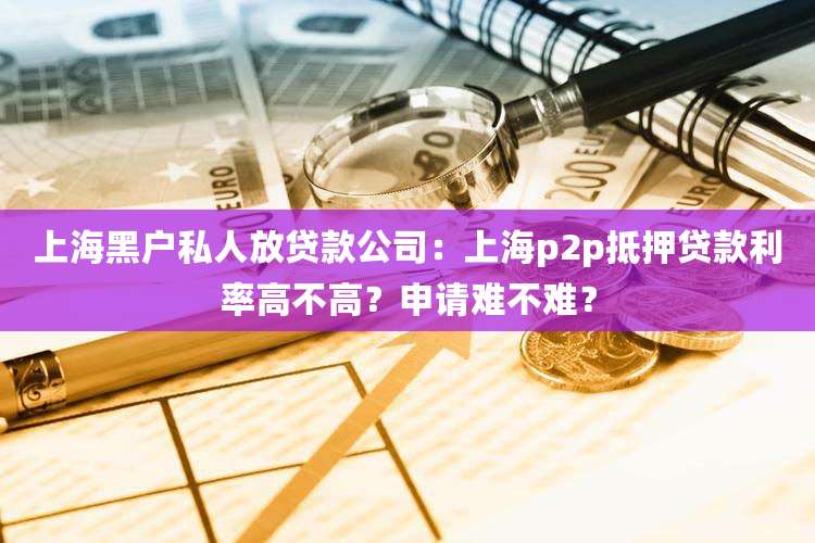 上海黑户私人放贷款公司:上海p2p抵押贷款利率高不高?申请难不难?